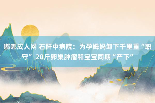 嘟嘟成人网 石阡中病院：为孕姆妈卸下千里重“职守” 20斤卵巢肿瘤和宝宝同期“产下”