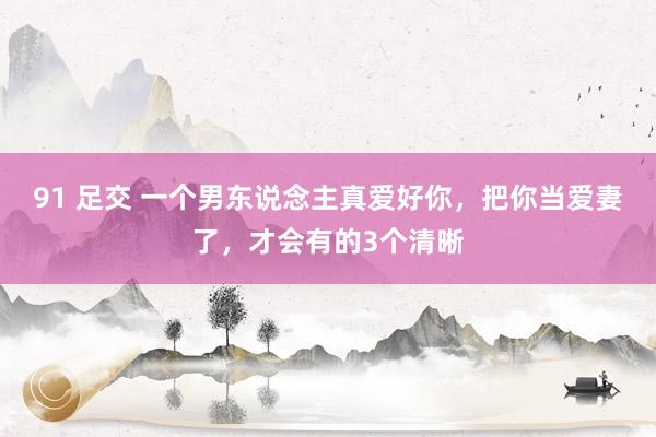 91 足交 一个男东说念主真爱好你，把你当爱妻了，才会有的3个清晰