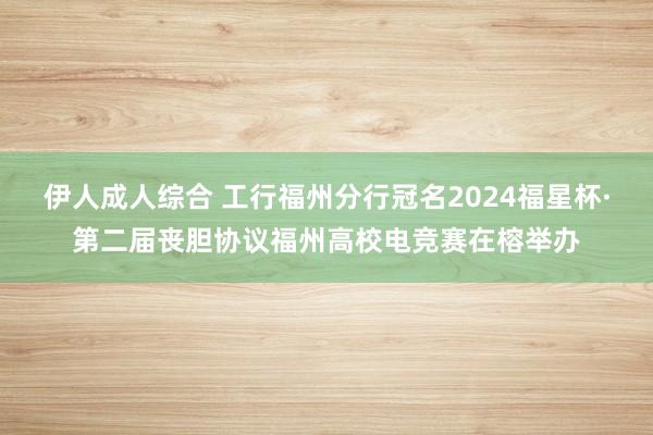 伊人成人综合 工行福州分行冠名2024福星杯·第二届丧胆协议福州高校电竞赛在榕举办
