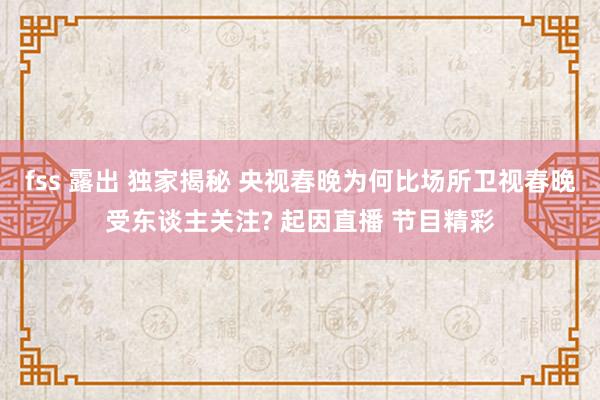 fss 露出 独家揭秘 央视春晚为何比场所卫视春晚受东谈主关注? 起因直播 节目精彩