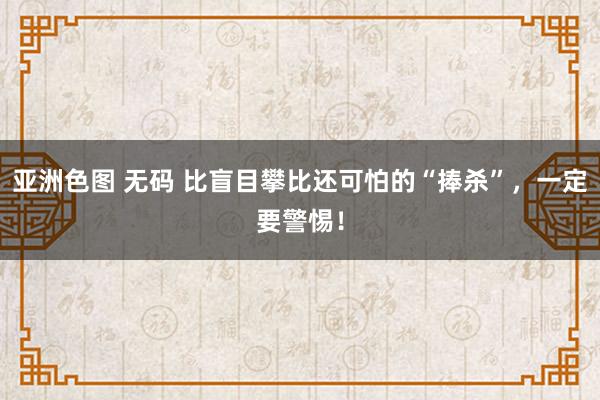 亚洲色图 无码 比盲目攀比还可怕的“捧杀”，一定要警惕！