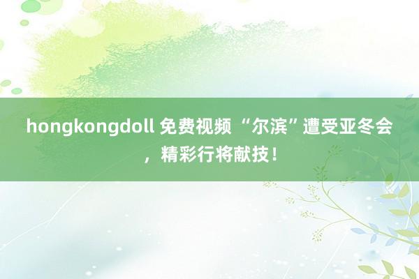 hongkongdoll 免费视频 “尔滨”遭受亚冬会，精彩行将献技！