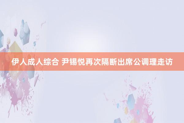 伊人成人综合 尹锡悦再次隔断出席公调理走访