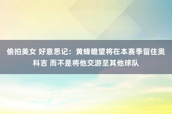 偷拍美女 好意思记：黄蜂瞻望将在本赛季留住奥科吉 而不是将他交游至其他球队
