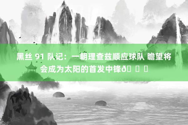 黑丝 91 队记：一朝理查兹顺应球队 瞻望将会成为太阳的首发中锋👀
