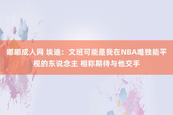 嘟嘟成人网 埃迪：文班可能是我在NBA唯独能平视的东说念主 相称期待与他交手
