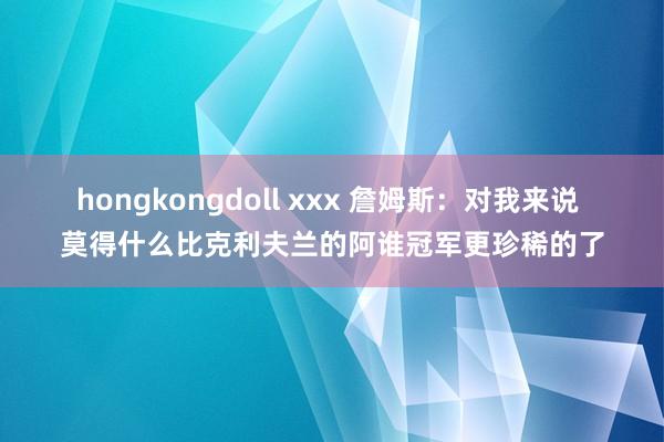 hongkongdoll xxx 詹姆斯：对我来说 莫得什么比克利夫兰的阿谁冠军更珍稀的了