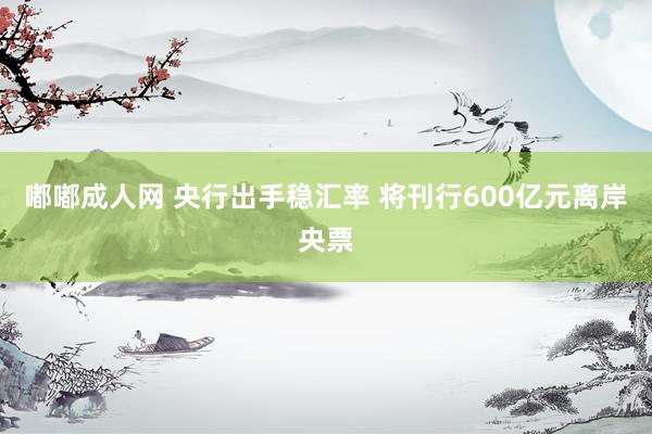 嘟嘟成人网 央行出手稳汇率 将刊行600亿元离岸央票