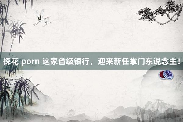 探花 porn 这家省级银行，迎来新任掌门东说念主！