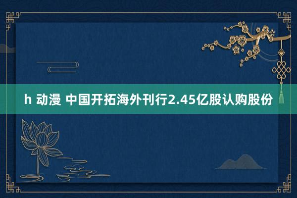 h 动漫 中国开拓海外刊行2.45亿股认购股份