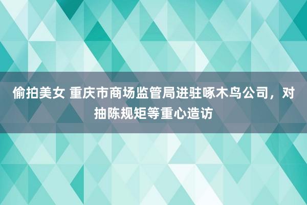 偷拍美女 重庆市商场监管局进驻啄木鸟公司，对抽陈规矩等重心造访