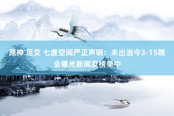 原神 足交 七度空间严正声明：未出当今3·15晚会曝光新闻及榜单中