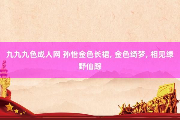 九九九色成人网 孙怡金色长裙， 金色绮梦， 相见绿野仙踪