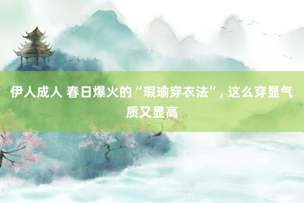 伊人成人 春日爆火的“瑕瑜穿衣法”， 这么穿显气质又显高