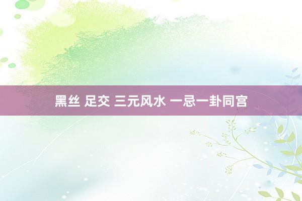 黑丝 足交 三元风水 一忌一卦同宫