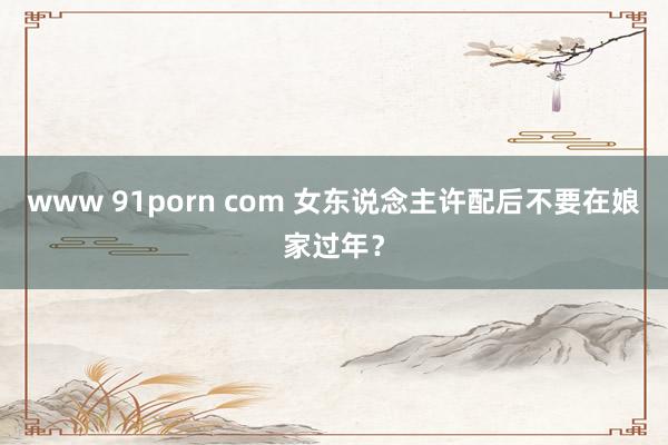 www 91porn com 女东说念主许配后不要在娘家过年？