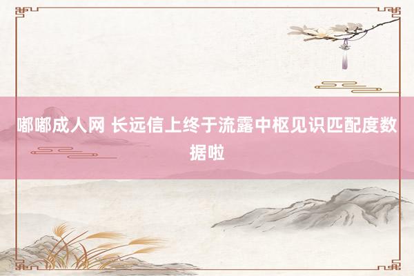 嘟嘟成人网 长远信上终于流露中枢见识匹配度数据啦