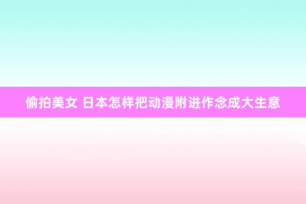 偷拍美女 日本怎样把动漫附进作念成大生意