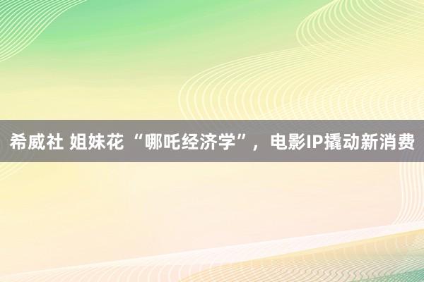 希威社 姐妹花 “哪吒经济学”，电影IP撬动新消费