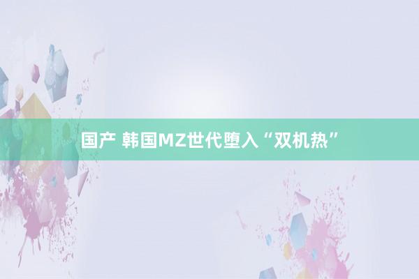 国产 韩国MZ世代堕入“双机热”