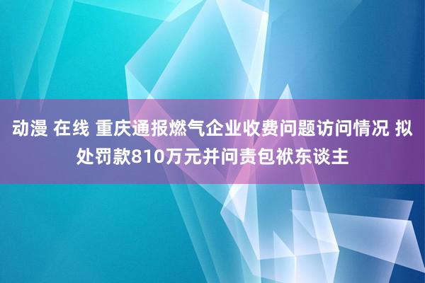 动漫 在线 重庆通报燃气企业收费问题访问情况 拟处罚款810万元并问责包袱东谈主