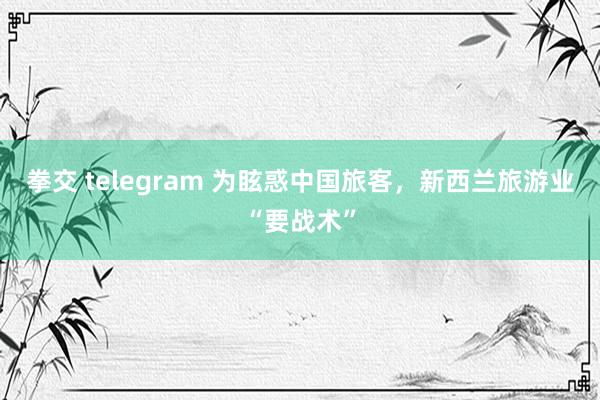 拳交 telegram 为眩惑中国旅客，新西兰旅游业“要战术”