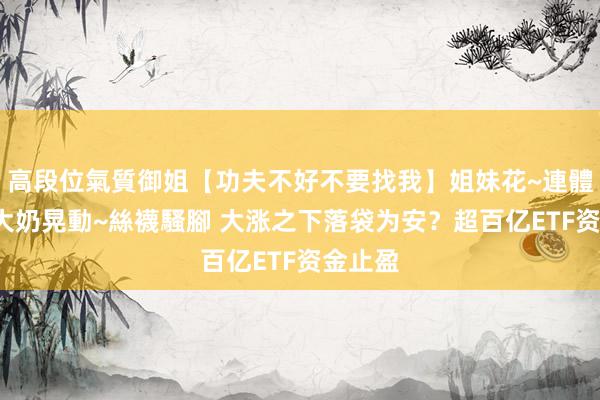高段位氣質御姐【功夫不好不要找我】姐妹花~連體絲襪~大奶晃動~絲襪騷腳 大涨之下落袋为安？超百亿ETF资金止盈