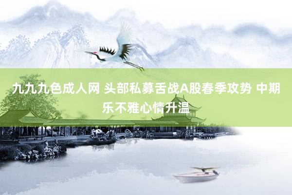 九九九色成人网 头部私募舌战A股春季攻势 中期乐不雅心情升温