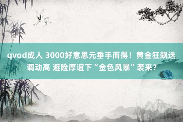 qvod成人 3000好意思元垂手而得！黄金狂飙迭调动高 避险厚谊下“金色风暴”袭来？
