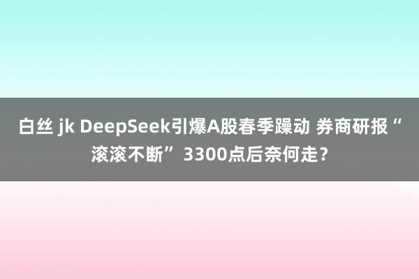 白丝 jk DeepSeek引爆A股春季躁动 券商研报“滚滚不断” 3300点后奈何走？