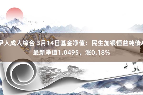 伊人成人综合 3月14日基金净值：民生加银恒益纯债A最新净值1.0495，涨0.18%