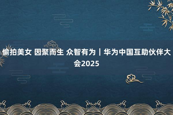 偷拍美女 因聚而生 众智有为｜华为中国互助伙伴大会2025