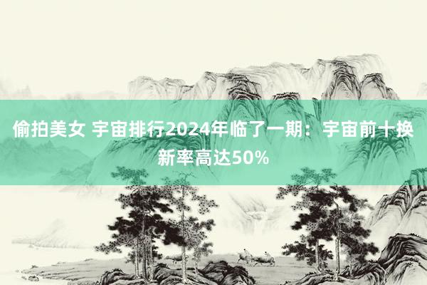 偷拍美女 宇宙排行2024年临了一期：宇宙前十换新率高达50%