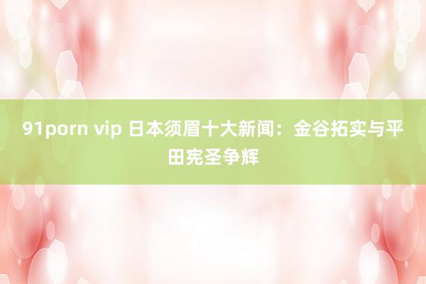 91porn vip 日本须眉十大新闻：金谷拓实与平田宪圣争辉