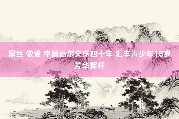黑丝 做爱 中国高尔夫球四十年 汇丰青少年18岁芳华挥杆