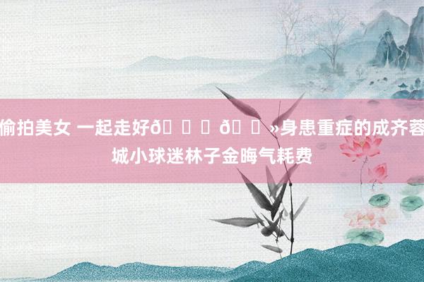 偷拍美女 一起走好🙏🏻身患重症的成齐蓉城小球迷林子金晦气耗费