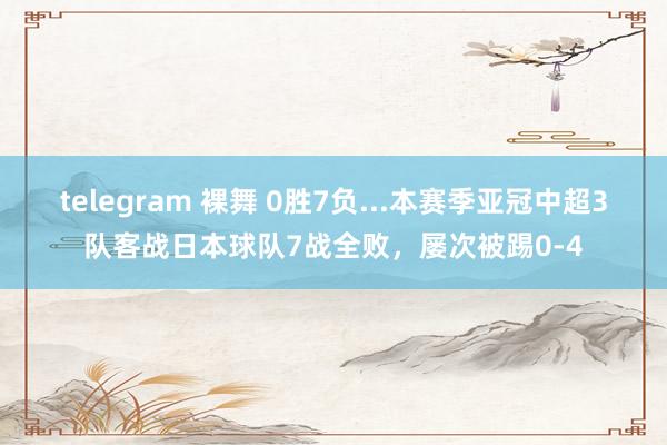 telegram 裸舞 0胜7负...本赛季亚冠中超3队客战日本球队7战全败，屡次被踢0-4