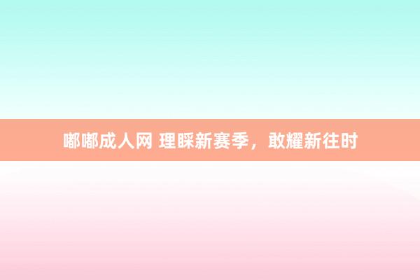 嘟嘟成人网 理睬新赛季，敢耀新往时