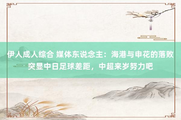伊人成人综合 媒体东说念主：海港与申花的落败突显中日足球差距，中超来岁努力吧