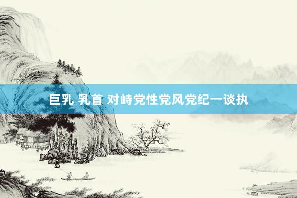 巨乳 乳首 对峙党性党风党纪一谈执