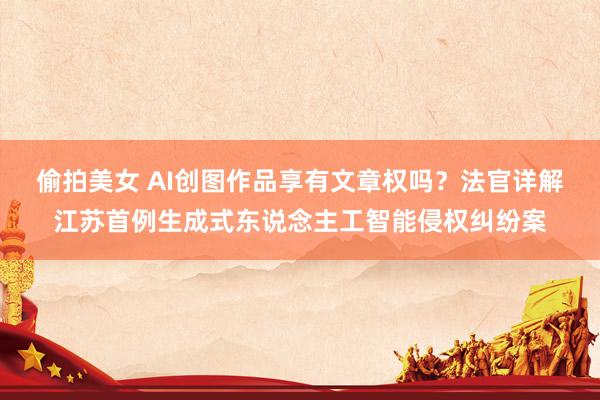 偷拍美女 AI创图作品享有文章权吗？法官详解江苏首例生成式东说念主工智能侵权纠纷案