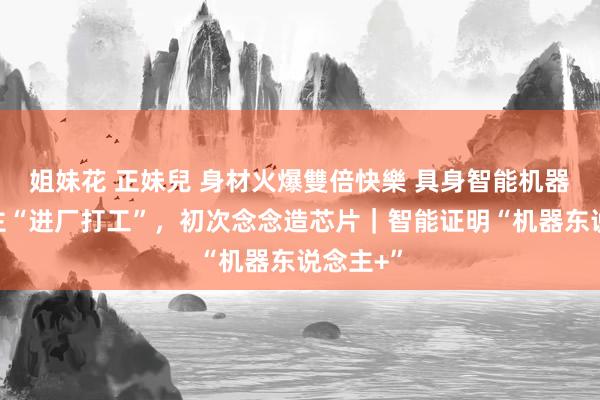 姐妹花 正妹兒 身材火爆雙倍快樂 具身智能机器东说念主“进厂打工”，初次念念造芯片｜智能证明“机器东说念主+”