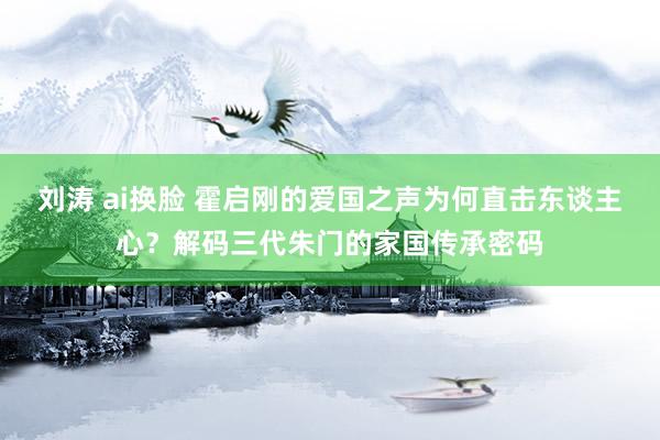 刘涛 ai换脸 霍启刚的爱国之声为何直击东谈主心？解码三代朱门的家国传承密码