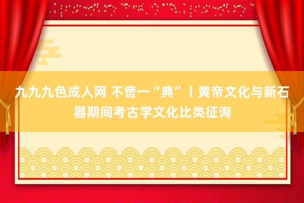 九九九色成人网 不啻一“典”丨黄帝文化与新石器期间考古学文化比类征询