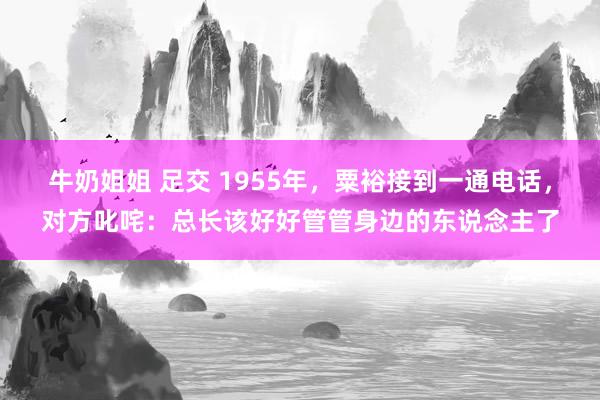 牛奶姐姐 足交 1955年，粟裕接到一通电话，对方叱咤：总长该好好管管身边的东说念主了