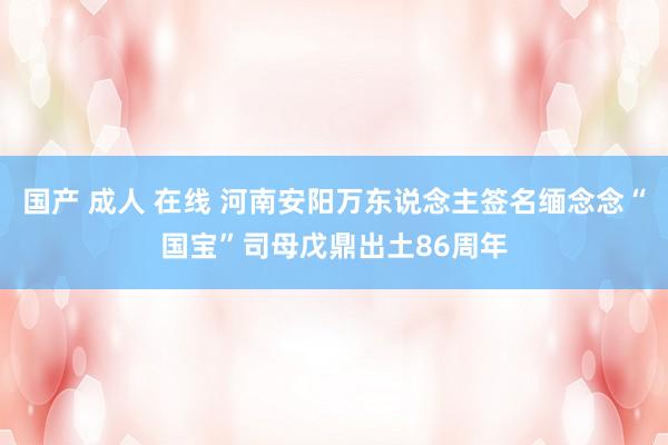 国产 成人 在线 河南安阳万东说念主签名缅念念“国宝”司母戊鼎出土86周年