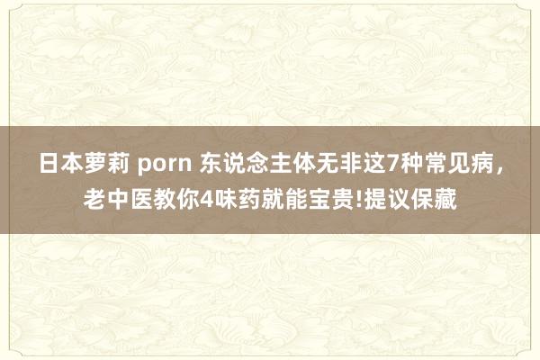 日本萝莉 porn 东说念主体无非这7种常见病，老中医教你4味药就能宝贵!提议保藏