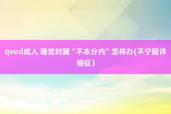 qvod成人 睡觉时腿“不本分内”怎样办(不宁腿详细征）