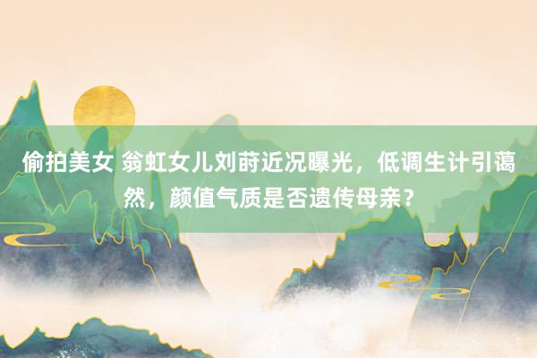 偷拍美女 翁虹女儿刘莳近况曝光，低调生计引蔼然，颜值气质是否遗传母亲？