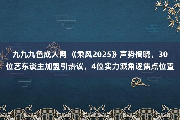 九九九色成人网 《乘风2025》声势揭晓，30位艺东谈主加盟引热议，4位实力派角逐焦点位置